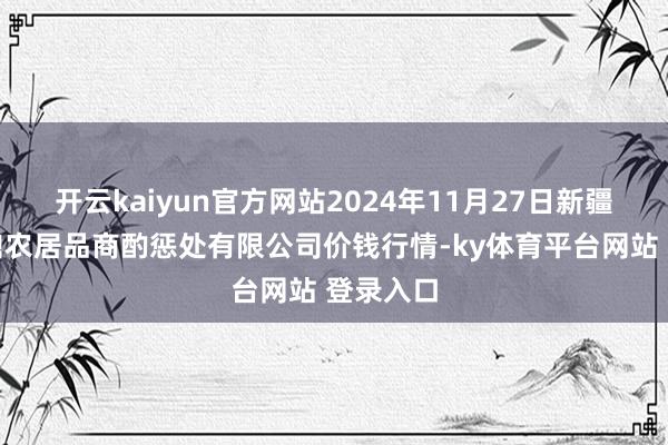 开云kaiyun官方网站2024年11月27日新疆绿珠九鼎农居品商酌惩处有限公司价钱行情-ky体育平台网站 登录入口