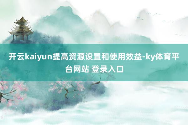 开云kaiyun提高资源设置和使用效益-ky体育平台网站 登录入口
