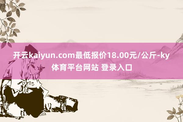 开云kaiyun.com最低报价18.00元/公斤-ky体育平台网站 登录入口