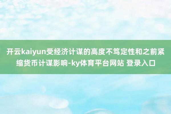 开云kaiyun受经济计谋的高度不笃定性和之前紧缩货币计谋影响-ky体育平台网站 登录入口