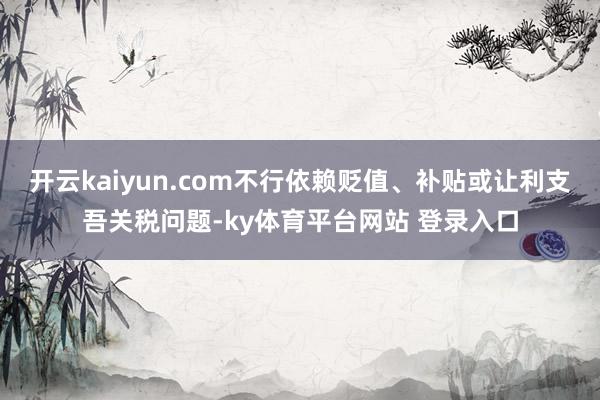 开云kaiyun.com不行依赖贬值、补贴或让利支吾关税问题-ky体育平台网站 登录入口
