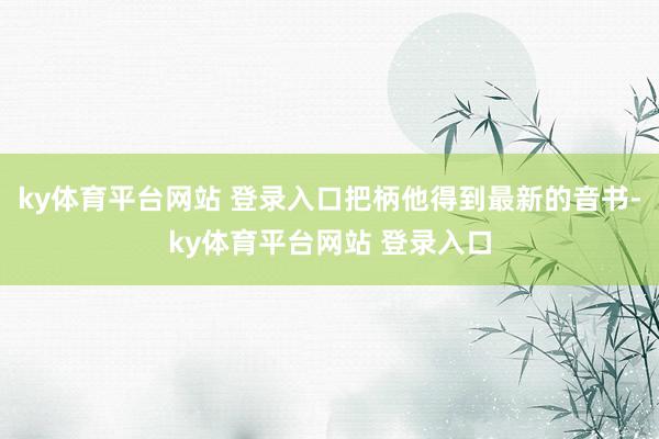 ky体育平台网站 登录入口把柄他得到最新的音书-ky体育平台网站 登录入口