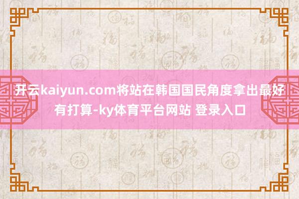 开云kaiyun.com将站在韩国国民角度拿出最好有打算-ky体育平台网站 登录入口