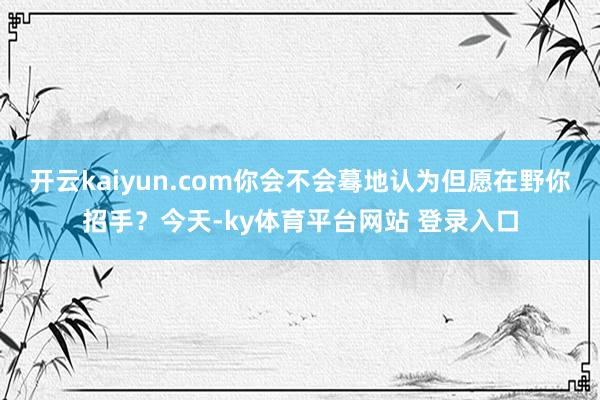 开云kaiyun.com你会不会蓦地认为但愿在野你招手？今天-ky体育平台网站 登录入口