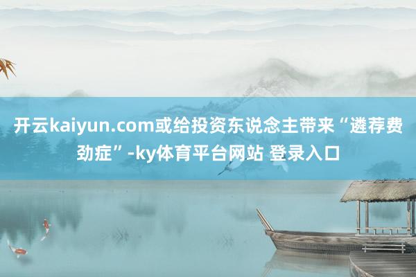 开云kaiyun.com或给投资东说念主带来“遴荐费劲症”-ky体育平台网站 登录入口
