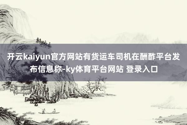 开云kaiyun官方网站有货运车司机在酬酢平台发布信息称-ky体育平台网站 登录入口