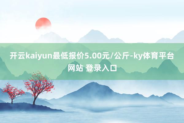 开云kaiyun最低报价5.00元/公斤-ky体育平台网站 登录入口