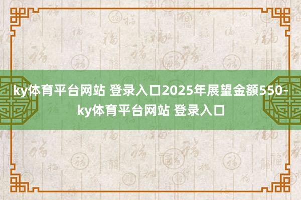 ky体育平台网站 登录入口2025年展望金额550-ky体育平台网站 登录入口