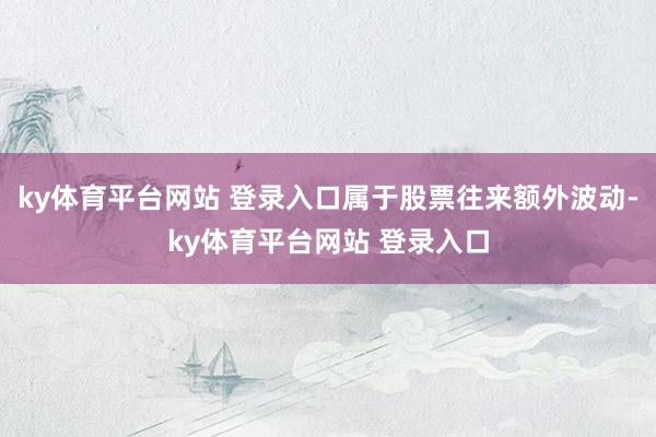 ky体育平台网站 登录入口属于股票往来额外波动-ky体育平台网站 登录入口