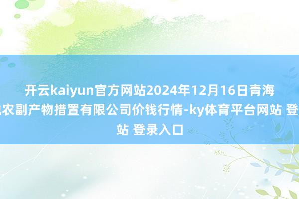 开云kaiyun官方网站2024年12月16日青海新发地农副产物措置有限公司价钱行情-ky体育平台网站 登录入口