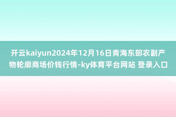 开云kaiyun2024年12月16日青海东部农副产物轮廓商场价钱行情-ky体育平台网站 登录入口