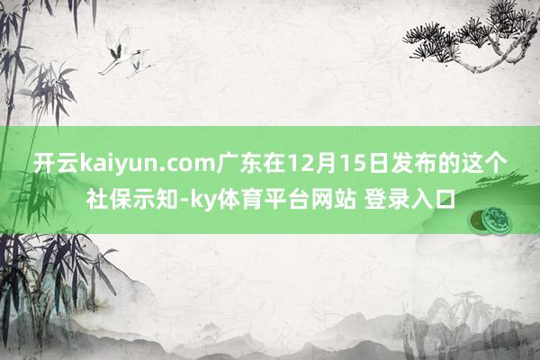 开云kaiyun.com广东在12月15日发布的这个社保示知-ky体育平台网站 登录入口