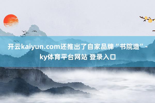 开云kaiyun.com还推出了自家品牌“书院造”-ky体育平台网站 登录入口