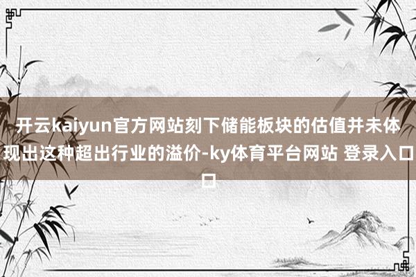 开云kaiyun官方网站刻下储能板块的估值并未体现出这种超出行业的溢价-ky体育平台网站 登录入口
