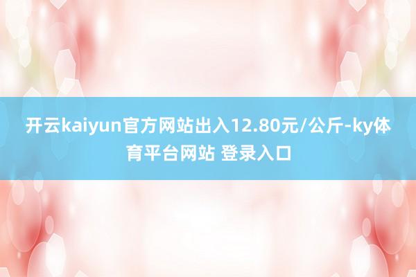 开云kaiyun官方网站出入12.80元/公斤-ky体育平台网站 登录入口