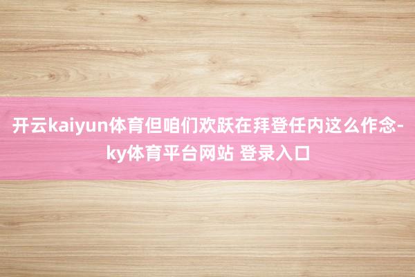 开云kaiyun体育但咱们欢跃在拜登任内这么作念-ky体育平台网站 登录入口