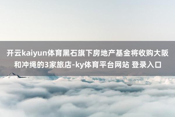 开云kaiyun体育黑石旗下房地产基金将收购大阪和冲绳的3家旅店-ky体育平台网站 登录入口