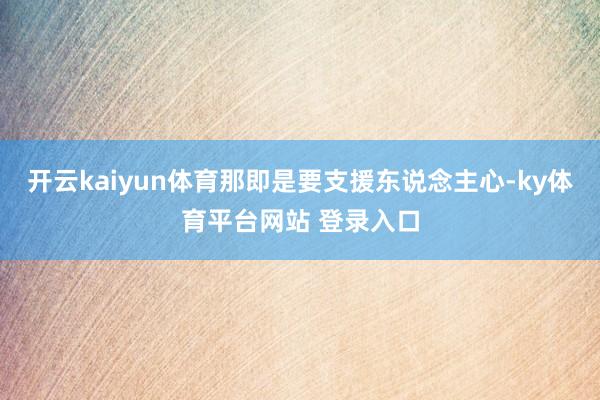开云kaiyun体育那即是要支援东说念主心-ky体育平台网站 登录入口