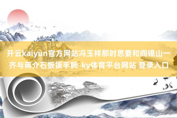 开云kaiyun官方网站冯玉祥那时思要和阎锡山一齐与蒋介石扳扳手腕-ky体育平台网站 登录入口