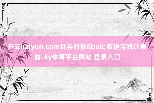 开云kaiyun.com证券时报&bull;数据宝统计表露-ky体育平台网站 登录入口