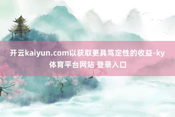 开云kaiyun.com以获取更具笃定性的收益-ky体育平台网站 登录入口