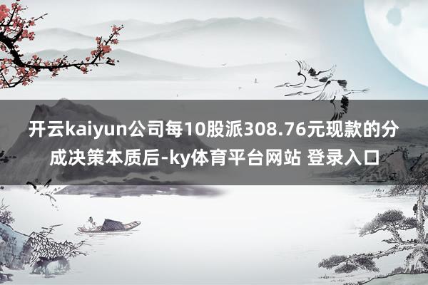 开云kaiyun公司每10股派308.76元现款的分成决策本质后-ky体育平台网站 登录入口