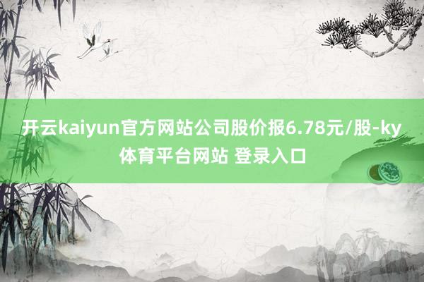 开云kaiyun官方网站公司股价报6.78元/股-ky体育平台网站 登录入口