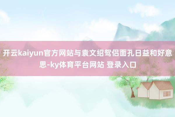 开云kaiyun官方网站与袁文绍鸳侣面孔日益和好意思-ky体育平台网站 登录入口