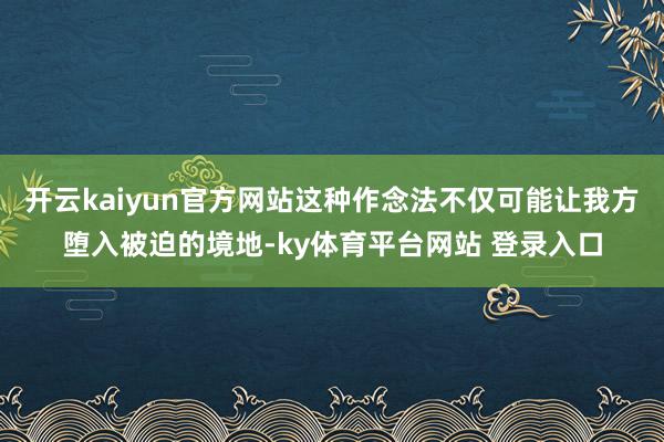 开云kaiyun官方网站这种作念法不仅可能让我方堕入被迫的境地-ky体育平台网站 登录入口