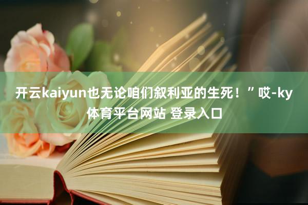 开云kaiyun也无论咱们叙利亚的生死!”哎-ky体育平台网站 登录入口
