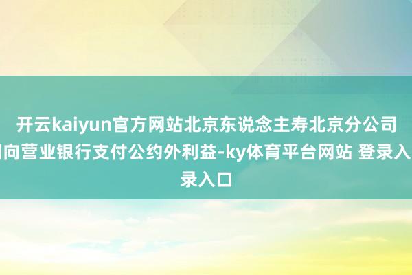 开云kaiyun官方网站北京东说念主寿北京分公司因向营业银行支付公约外利益-ky体育平台网站 登录入口