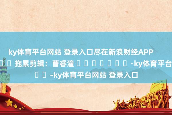 ky体育平台网站 登录入口尽在新浪财经APP            						拖累剪辑：曹睿潼 							-ky体育平台网站 登录入口