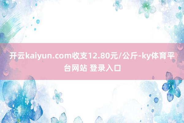开云kaiyun.com收支12.80元/公斤-ky体育平台网站 登录入口