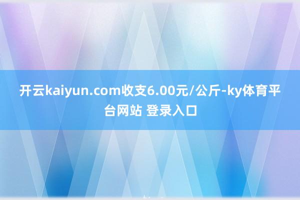 开云kaiyun.com收支6.00元/公斤-ky体育平台网站 登录入口