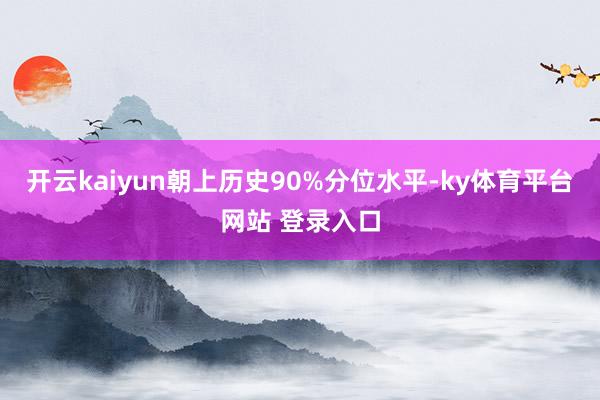 开云kaiyun朝上历史90%分位水平-ky体育平台网站 登录入口