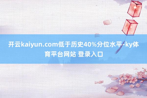 开云kaiyun.com低于历史40%分位水平-ky体育平台网站 登录入口