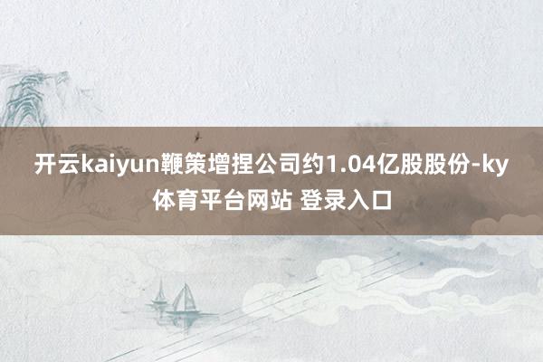 开云kaiyun鞭策增捏公司约1.04亿股股份-ky体育平台网站 登录入口
