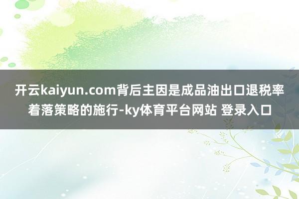 开云kaiyun.com背后主因是成品油出口退税率着落策略的施行-ky体育平台网站 登录入口