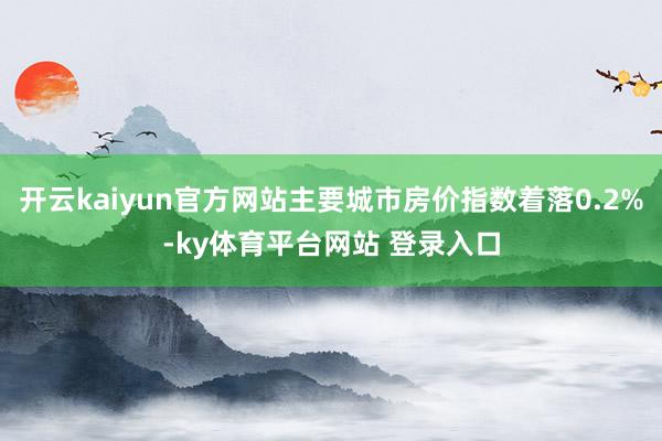 开云kaiyun官方网站主要城市房价指数着落0.2%-ky体育平台网站 登录入口