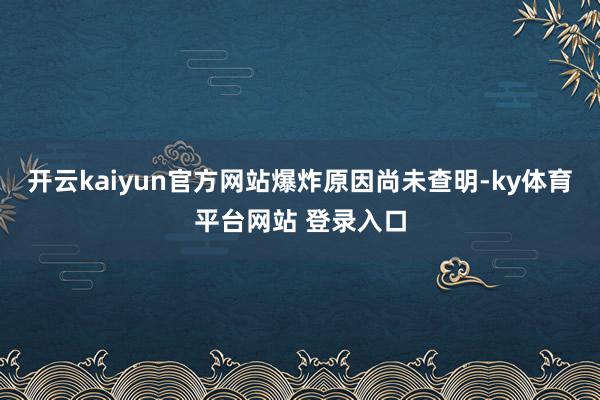 开云kaiyun官方网站 爆炸原因尚未查明-ky体育平台网站 登录入口