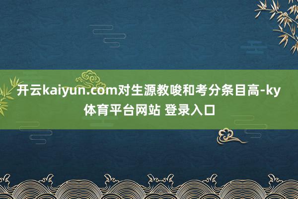 开云kaiyun.com对生源教唆和考分条目高-ky体育平台网站 登录入口