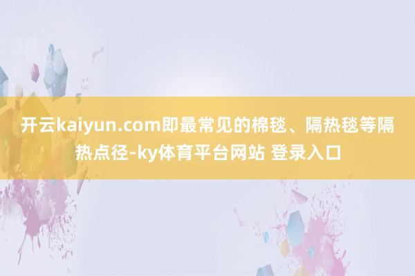 开云kaiyun.com即最常见的棉毯、隔热毯等隔热点径-ky体育平台网站 登录入口