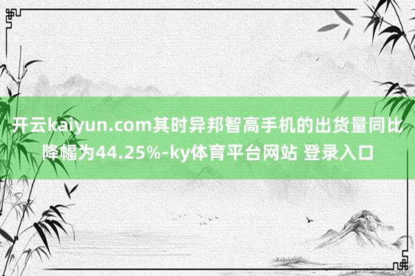 开云kaiyun.com其时异邦智高手机的出货量同比降幅为44.25%-ky体育平台网站 登录入口