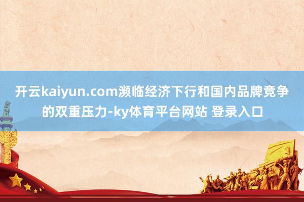 开云kaiyun.com濒临经济下行和国内品牌竞争的双重压力-ky体育平台网站 登录入口