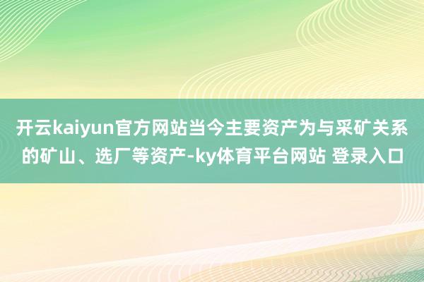 开云kaiyun官方网站当今主要资产为与采矿关系的矿山、选厂等资产-ky体育平台网站 登录入口