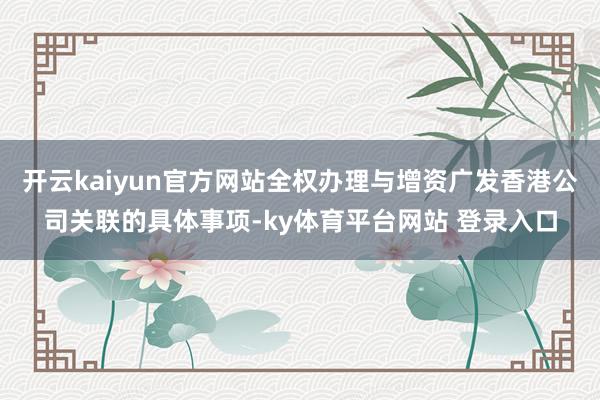 开云kaiyun官方网站全权办理与增资广发香港公司关联的具体事项-ky体育平台网站 登录入口