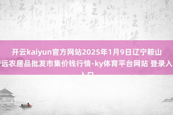 开云kaiyun官方网站2025年1月9日辽宁鞍山宁远农居品批发市集价钱行情-ky体育平台网站 登录入口