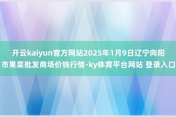开云kaiyun官方网站2025年1月9日辽宁向阳市果菜批发商场价钱行情-ky体育平台网站 登录入口