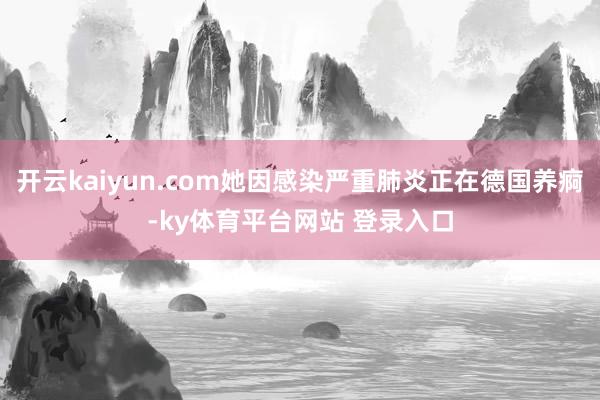 开云kaiyun.com她因感染严重肺炎正在德国养痾-ky体育平台网站 登录入口
