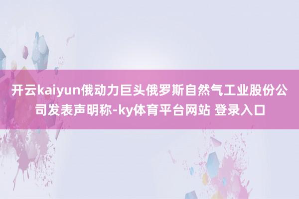 开云kaiyun俄动力巨头俄罗斯自然气工业股份公司发表声明称-ky体育平台网站 登录入口
